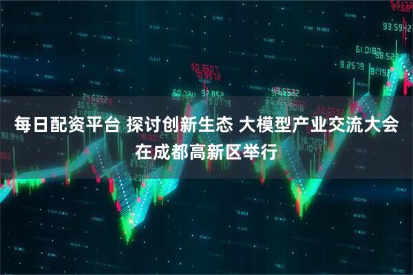 每日配资平台 探讨创新生态 大模型产业交流大会在成都高新区举行