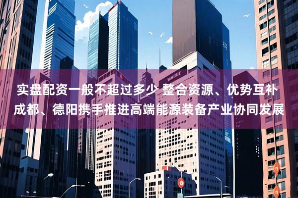 实盘配资一般不超过多少 整合资源、优势互补 成都、德阳携手推进高端能源装备产业协同发展