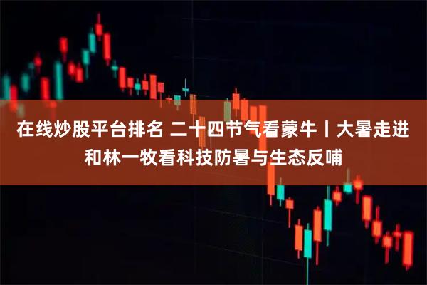 在线炒股平台排名 二十四节气看蒙牛丨大暑走进和林一牧看科技防暑与生态反哺