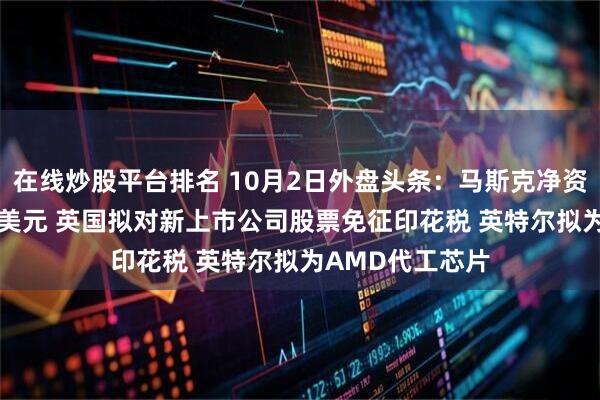 在线炒股平台排名 10月2日外盘头条：马斯克净资产接近5000亿美元 英国拟对新上市公司股票免征印花税 英特尔拟为AMD代工芯片