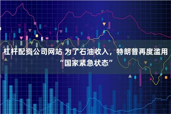 杠杆配资公司网站 为了石油收入，特朗普再度滥用“国家紧急状态”
