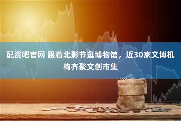 配资吧官网 跟着北影节逛博物馆，近30家文博机构齐聚文创市集