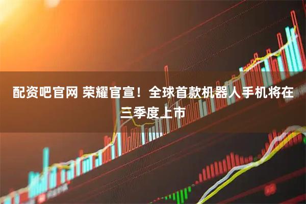 配资吧官网 荣耀官宣！全球首款机器人手机将在三季度上市