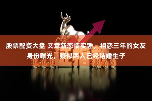 股票配资大盘 文章新恋情实锤，相恋三年的女友身份曝光，疑似两人已经结婚生子