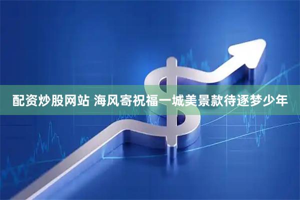 配资炒股网站 海风寄祝福一城美景款待逐梦少年